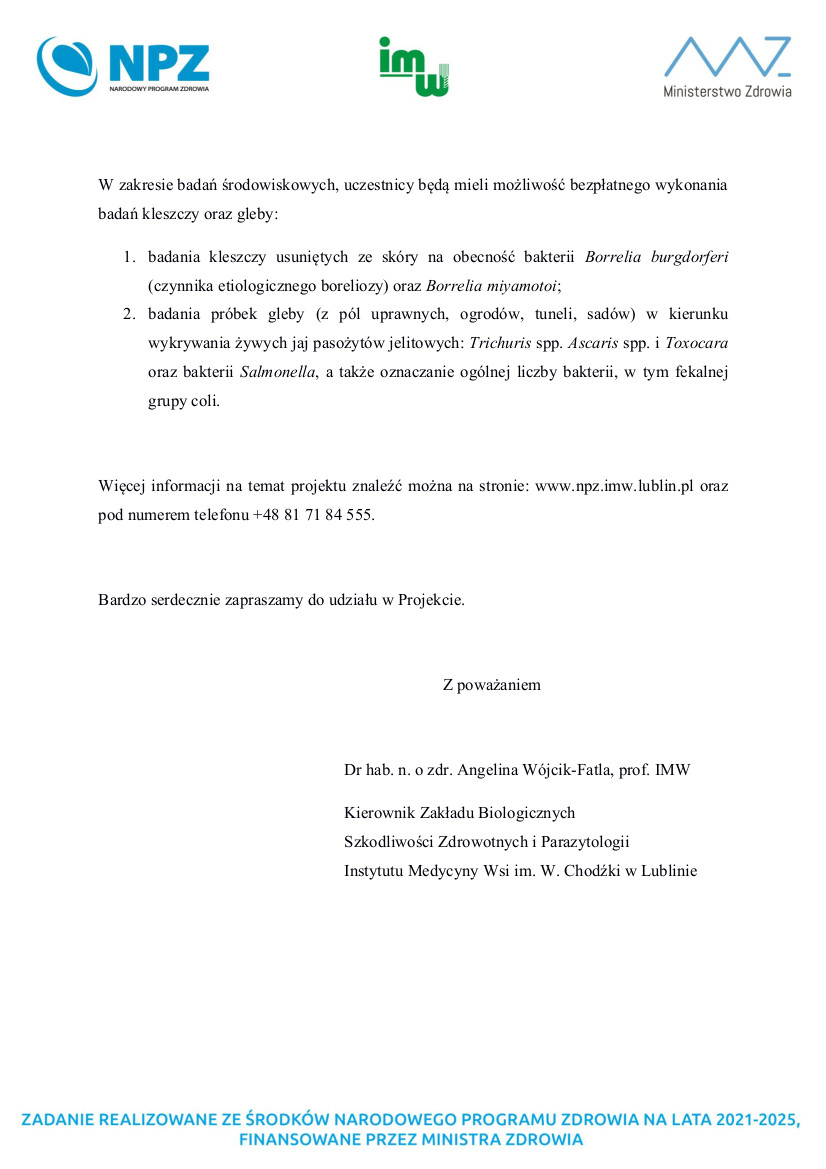 W zakresie badań środowiskowych, uczestnicy będą mieli możliwość bezpłatnego wykonania  badań kleszczy oraz gleby:  1. badania  kleszczy  usuniętych  ze  skóry  na  obecność  bakterii  Borrelia  burgdorferi  (czynnika etiologicznego boreliozy) oraz Borrelia miyamotoi;  2. badania  próbek  gleby  (z  pól  uprawnych, ogrodów,  tuneli,  sadów) w kierunku  wykrywania żywych jaj pasożytów jelitowych: Trichuris spp. Ascaris spp. i Toxocara  oraz  bakterii  Salmonella, a także oznaczanie ogólnej liczby bakterii, w tym fekalnej  grupy coli.    Więcej informacji na temat projektu znaleźć można na stronie: www.npz.imw.lublin.pl oraz  pod numerem telefonu +48 81 71 84 555. 